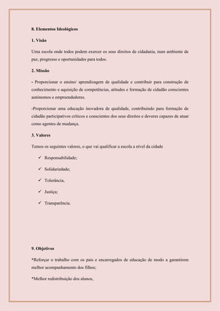 8. Elementos Ideológicos
1. Visão
Uma escola onde todos podem exercer os seus direitos de cidadania, num ambiente de
paz, progresso e oportunidades para todos.
2. Missão
- Proporcionar o ensino/ aprendizagem de qualidade e contribuir para construção de
conhecimento e aquisição de competências, atitudes e formação de cidadão conscientes
autónomos e empreendedores.
-Proporcionar uma educação inovadora de qualidade, contribuindo para formação de
cidadão participativos críticos e conscientes dos seus direitos e deveres capazes de atuar
como agentes de mudança.
3. Valores
Temos os seguintes valores, o que vai qualificar a escola a nível da cidade
 Responsabilidade;
 Solidariedade;
 Tolerância,
 Justiça;
 Transparência.
9. Objetivos
*Reforçar o trabalho com os pais e encarregados de educação de modo a garantirem
melhor acompanhamento dos filhos;
*Melhor redistribuição dos alunos,
 