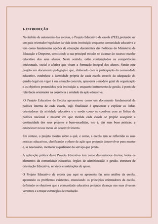 1- INTRODUÇÃO
No âmbito de autonomia das escolas, o Projeto Educativo da escola (PEE),pretende ser
um guia orientador/regulador da vida desta instituição enquanto comunidade educativa e
tem como fundamento opções de educação decorrentes das Políticas do Ministério da
Educação e Desporto, consistindo a sua principal missão no alcance do sucesso escolar
educativo dos seus alunos. Neste sentido, estão contemplados as competências
intelectuais, social e afetiva que visam a formação integral dos alunos. Sendo este
projeto um documento pedagógico que, elaborado com a participação da comunidade
educativo, estabelece a identidade própria de cada escola através da adequação do
quadro legal em vigor à sua situação concreta, apresenta o modelo geral de organização
e os objetivos pretendidos pela instituição e, enquanto instrumento de gestão, é ponto de
referência orientador na coerência e unidade da ação educativa.
O Projeto Educativo de Escola apresenta-se como um documento fundamental da
política interna de cada escola, cujo finalidade é apresentar e explicar as linhas
orientadoras da atividade educativa e o modo como se combina com as linhas da
política nacional e mostrar em que medida cada escola se propõe assegurar a
continuidade dos seus projetos e bem-sucedidas, isto é, das suas boas práticas, e
estabelecer novas metas de desenvolvimento.
Em síntese, o projeto mostra sobre o quê, e como, a escola tem se reflectido as suas
práticas educativas, clarificando o plano de ação que pretende desenvolver para manter
e, se necessário, melhorar a qualidade do serviço que presta.
A aplicação prática deste Projeto Educativo tem como destinatários diretos, todos os
elementos da comunidade educativa, órgãos de administração e gestão, estrutura de
orientação Educativa, serviços e instalações de apoio.
O Projeto Educativo de escola que aqui se apresenta faz uma análise da escola,
apontando os problemas existentes, enunciando os princípios orientadores da escola,
definindo os objetivos que a comunidade educativa pretende alcançar nas suas diversas
vertentes e a traçar estratégias de resolução.
 