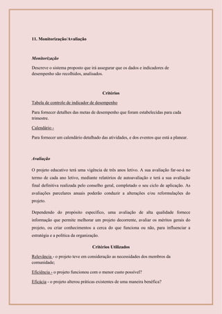 11. Monitorização/Avaliação
Monitorização
Descreve o sistema proposto que irá assegurar que os dados e indicadores de
desempenho são recolhidos, analisados.
Critérios
Tabela de controlo de indicador de desempenho
Para fornecer detalhes das metas de desempenho que foram estabelecidas para cada
trimestre.
Calendário -
Para fornecer um calendário detalhado das atividades, e dos eventos que está a planear.
Avaliação
O projeto educativo terá uma vigência de três anos letivo. A sua avaliação far-se-á no
termo de cada ano letivo, mediante relatórios de autoavaliação e terá a sua avaliação
final definitiva realizada pelo conselho geral, completado o seu ciclo de aplicação. As
avaliações parcelares anuais poderão conduzir a alterações e/ou reformulações do
projeto.
Dependendo do propósito específico, uma avaliação de alta qualidade fornece
informação que permite melhorar um projeto decorrente, avaliar os méritos gerais do
projeto, ou criar conhecimentos a cerca do que funciona ou não, para influenciar a
estratégia e a política da organização.
Critérios Utilizados
Relevância - o projeto teve em consideração as necessidades dos membros da
comunidade;
Eficiência - o projeto funcionou com o menor custo possível?
Eficácia - o projeto alterou práticas existentes de uma maneira benéfica?
 