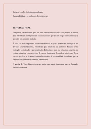 Impacto - qual o efeito dessas mudanças
Sustentabilidade - as mudanças são sustentáveis
REFFLEXÃO FINAL
Desejamos e trabalhamos para ser uma comunidade educativa que prepara os alunos
para enfrentarem e ultrapassarem todos os desafios que possam surgir num futuro que se
encontra em constante mutação.
É cada vez mais importante a consciencialização de que a partilha na educação é um
processo pluridimensional, constituído pela interação de conceitos básicos como
instrução, socialização e personalização. Entendemos que, nas situações concretas da
prática educativa, esses conceitos devem ser integrados, de modo a atingirem o fim a
que se propõem: o desenvolvimento harmonioso da personalidade dos alunos, para a
formação de cidadãos civicamente responsáveis.
A escola de Terra Branca torna-se, assim, um agente importante para a formação
integral dos alunos.
 