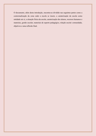 O documento, além desta introdução, encontra-se dividido nas seguintes partes como a
contextualização da zona onde a escola se insere, a caraterização da escola como
entidade em si, a situação física da escola, caraterização dos alunos, recursos humanos e
materiais, gestão escolar, materiais de suporte pedagógico, relação escola/ comunidade,
objetivos e uma reflexão final.
 