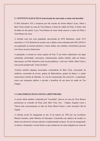 2- CONTEXTUALIZAÇÃO (Caraterização da zona onde a escola está inserida)
O Pólo Educativo XX é composto por três escolas do Ensino Básico (Luar, Abela e
Bela Vista) situado na zona de Terra Branca a Oeste da cidade da Praia. O bairro está
dividido em três partes: Luar, Terra Branca do meio (onde situa-se o centro do Pólo) e
Terra Branca de cima.
A referida zona tem uma população aproximada de 4470 habitantes, sendo 2152
masculino e 2.318 feminino de acordo com o último censo realizado pelo INE (2010).A
sua população na maioria pertence a classe média, mas também, encontramos pessoas
com fracos recursos financeiros.
A população é oriunda de várias regiões do País. É um bairro urbanizado com água
canalizada, eletricidade, mercearias, minimercados, jardim infantil, salão de beleza,
duas praças, um Pólo Educativo (três escolas públicas - a de Luar, Abela e Bela Vista) e
uma escola semiprivada” Amor de Deus”.
Existem também algumas associações comunitárias de Bela Vista, Associação de
mulheres, associação de jovens, grupos de Batucadeiras, grupos de dança e o grupo
carnavalesco Estrela da Marinha. As vias de comunicação são acessíveis. A população
conta com transporte público e privado e beneficia de um posto de saúde de Tira
Chapéu.
3- CARATERIZAÇÃO DA ESCOLA (IDENTIDADE)
A escola Abela também conhecida por” Escolinha” situa-se na zona de Terra Branca
pertencente ao conselho da Praia entre Bela Vista, Tira – Chapéu, Eugénio Lima e
Várzea mais concretamente ao lado da firma Menos Soares e mini mercado Cálu &
Ângela.
A referida escola foi inaugurada no dia 10 de Janeiro de 1992 por sua excelência
Manuel Faustino, então Ministro de Educação. Construída com objetivo de acolher os
alunos da reforma do sistema educativo implementada na época. No ano da inauguração
os alunos a frequentar a escola foram os que estudavam em casas alugadas nas zonas de
 