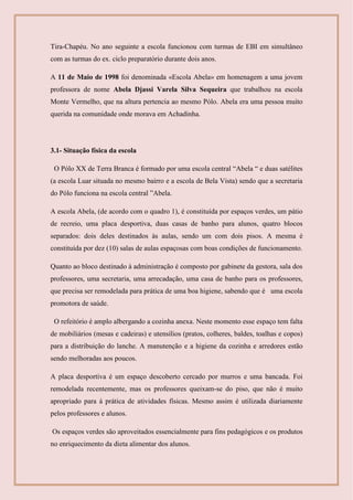 Tira-Chapéu. No ano seguinte a escola funcionou com turmas de EBI em simultâneo
com as turmas do ex. ciclo preparatório durante dois anos.
A 11 de Maio de 1998 foi denominada «Escola Abela» em homenagem a uma jovem
professora de nome Abela Djassi Varela Silva Sequeira que trabalhou na escola
Monte Vermelho, que na altura pertencia ao mesmo Pólo. Abela era uma pessoa muito
querida na comunidade onde morava em Achadinha.
3.1- Situação física da escola
O Pólo XX de Terra Branca é formado por uma escola central “Abela “ e duas satélites
(a escola Luar situada no mesmo bairro e a escola de Bela Vista) sendo que a secretaria
do Pólo funciona na escola central ”Abela.
A escola Abela, (de acordo com o quadro 1), é constituída por espaços verdes, um pátio
de recreio, uma placa desportiva, duas casas de banho para alunos, quatro blocos
separados: dois deles destinados às aulas, sendo um com dois pisos. A mesma é
constituída por dez (10) salas de aulas espaçosas com boas condições de funcionamento.
Quanto ao bloco destinado à administração é composto por gabinete da gestora, sala dos
professores, uma secretaria, uma arrecadação, uma casa de banho para os professores,
que precisa ser remodelada para prática de uma boa higiene, sabendo que é uma escola
promotora de saúde.
O refeitório é amplo albergando a cozinha anexa. Neste momento esse espaço tem falta
de mobiliários (mesas e cadeiras) e utensílios (pratos, colheres, baldes, toalhas e copos)
para a distribuição do lanche. A manutenção e a higiene da cozinha e arredores estão
sendo melhoradas aos poucos.
A placa desportiva é um espaço descoberto cercado por murros e uma bancada. Foi
remodelada recentemente, mas os professores queixam-se do piso, que não é muito
apropriado para á prática de atividades físicas. Mesmo assim é utilizada diariamente
pelos professores e alunos.
Os espaços verdes são aproveitados essencialmente para fins pedagógicos e os produtos
no enriquecimento da dieta alimentar dos alunos.
 