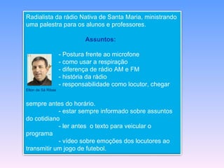 Radialista da rádio Nativa de Santa Maria, ministrando
uma palestra para os alunos e professores.

                             Assuntos:

                    - Postura frente ao microfone
                    - como usar a respiração
                    - diferença de rádio AM e FM
                    - história da rádio
                    - responsabilidade como locutor, chegar
Elton de Sá Ribas


sempre antes do horário.
            - estar sempre informado sobre assuntos
do cotidiano
            - ler antes o texto para veicular o
programa
            - vídeo sobre emoções dos locutores ao
transmitir um jogo de futebol.
 