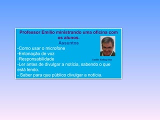 Professor Emílio ministrando uma oficina com
                    os alunos.
                     Assuntos
-Como usar o microfone
-Entonação de voz
-Responsabilidade                      Emílio Ebling Dias

-Ler antes de divulgar a notícia, sabendo o que
está lendo.
- Saber para que público divulgar a notícia.
 