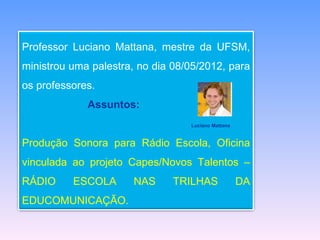 Professor Luciano Mattana, mestre da UFSM,
ministrou uma palestra, no dia 08/05/2012, para
os professores.
             Assuntos:
                                  Luciano Mattana


Produção Sonora para Rádio Escola, Oficina
vinculada ao projeto Capes/Novos Talentos –
RÁDIO     ESCOLA       NAS     TRILHAS              DA
EDUCOMUNICAÇÃO.
 
