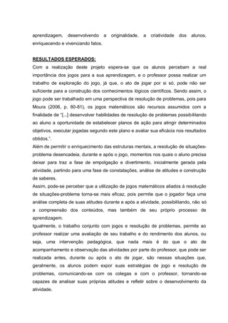 aprendizagem,

desenvolvendo

a

originalidade,

a

criatividade

dos

alunos,

enriquecendo e vivenciando fatos.
RESULTADOS ESPERADOS:
Com a realização deste projeto espera-se que os alunos percebam a real
importância dos jogos para a sua aprendizagem, e o professor possa realizar um
trabalho de exploração do jogo, já que, o ato de jogar por si só, pode não ser
suficiente para a construção dos conhecimentos lógicos científicos. Sendo assim, o
jogo pode ser trabalhado em uma perspectiva de resolução de problemas, pois para
Moura (2006, p. 80-81), os jogos matemáticos são recursos assumidos com a
finalidade de “[...] desenvolver habilidades de resolução de problemas possibilitando
ao aluno a oportunidade de estabelecer planos de ação para atingir determinados
objetivos, executar jogadas segundo este plano e avaliar sua eficácia nos resultados
obtidos.”.
Além de permitir o enriquecimento das estruturas mentais, a resolução de situaçõesproblema desencadeia, durante e após o jogo, momentos nos quais o aluno precisa
deixar para traz a fase de empolgação e divertimento, inicialmente gerada pela
atividade, partindo para uma fase de constatações, análise de atitudes e construção
de saberes.
Assim, pode-se perceber que a utilização de jogos matemáticos aliados à resolução
de situações-problema torna-se mais eficaz, pois permite que o jogador faça uma
análise completa de suas atitudes durante e após a atividade, possibilitando, não só
a compreensão dos conteúdos, mas também de seu próprio processo de
aprendizagem.
Igualmente, o trabalho conjunto com jogos e resolução de problemas, permite ao
professor realizar uma avaliação de seu trabalho e do rendimento dos alunos, ou
seja, uma intervenção pedagógica, que nada mais é do que o ato de
acompanhamento e observação das atividades por parte do professor, que pode ser
realizada antes, durante ou após o ato de jogar, são nessas situações que,
geralmente, os alunos podem expor suas estratégias de jogo e resolução de
problemas, comunicando-se com os colegas e com o professor, tornando-se
capazes de analisar suas próprias atitudes e refletir sobre o desenvolvimento da
atividade.

 