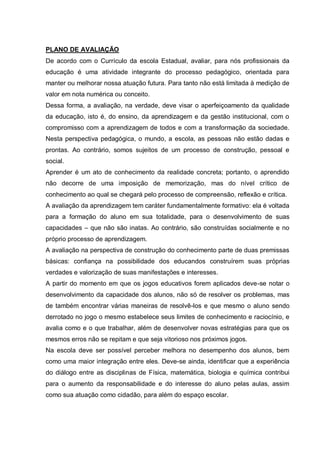 PLANO DE AVALIAÇÃO
De acordo com o Currículo da escola Estadual, avaliar, para nós profissionais da
educação é uma atividade integrante do processo pedagógico, orientada para
manter ou melhorar nossa atuação futura. Para tanto não está limitada à medição de
valor em nota numérica ou conceito.
Dessa forma, a avaliação, na verdade, deve visar o aperfeiçoamento da qualidade
da educação, isto é, do ensino, da aprendizagem e da gestão institucional, com o
compromisso com a aprendizagem de todos e com a transformação da sociedade.
Nesta perspectiva pedagógica, o mundo, a escola, as pessoas não estão dadas e
prontas. Ao contrário, somos sujeitos de um processo de construção, pessoal e
social.
Aprender é um ato de conhecimento da realidade concreta; portanto, o aprendido
não decorre de uma imposição de memorização, mas do nível crítico de
conhecimento ao qual se chegará pelo processo de compreensão, reflexão e crítica.
A avaliação da aprendizagem tem caráter fundamentalmente formativo: ela é voltada
para a formação do aluno em sua totalidade, para o desenvolvimento de suas
capacidades – que não são inatas. Ao contrário, são construídas socialmente e no
próprio processo de aprendizagem.
A avaliação na perspectiva de construção do conhecimento parte de duas premissas
básicas: confiança na possibilidade dos educandos construírem suas próprias
verdades e valorização de suas manifestações e interesses.
A partir do momento em que os jogos educativos forem aplicados deve-se notar o
desenvolvimento da capacidade dos alunos, não só de resolver os problemas, mas
de também encontrar várias maneiras de resolvê-los e que mesmo o aluno sendo
derrotado no jogo o mesmo estabelece seus limites de conhecimento e raciocínio, e
avalia como e o que trabalhar, além de desenvolver novas estratégias para que os
mesmos erros não se repitam e que seja vitorioso nos próximos jogos.
Na escola deve ser possível perceber melhora no desempenho dos alunos, bem
como uma maior integração entre eles. Deve-se ainda, identificar que a experiência
do diálogo entre as disciplinas de Física, matemática, biologia e química contribui
para o aumento da responsabilidade e do interesse do aluno pelas aulas, assim
como sua atuação como cidadão, para além do espaço escolar.

 