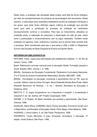Deste modo, a avaliação das atividades deste projeto será feita de forma dialógica,
por meio do acompanhamento do processo de aprendizagem dos educandos. Desta
maneira, a cada etapa será necessário estabelecer pontos de avaliação individuais e
em grupo, para tanto foram definidos alguns critérios de avaliação que servirão
como guia para a construção do processo de avaliação do rendimento
necessariamente contínuo e cumulativo. Para isso os instrumentos utilizados na
avaliação serão: a realização de pesquisas, a observação em sala de aula, assim
como a participação e comprometimento com os jogos realizados. Também serão
avaliados os registros, orais, ilustrativos e escritos que os alunos farão durante todo
o processo. Será considerado para isso o que prevê a LDB, o CDB e o Regimento
Comum das Escolas da Rede Estadual de Ensino do Espírito Santo.
REFERÊNCIAS BIBLIOGRÁFICAS
ANTUNES. Celso. Jogos para estimulação das inteligências múltiplas. 11. ed. Rio de
Janeiro: Vozes, 1998.
Brasil. Referencial curricular nacional para a educação infantil. Formação pessoal e
social. Brasília: MEC, volume 1, 2, 1998.
BRASIL. Secretaria de Educação Fundamental. Parâmetros Curriculares Nacionais.
3o e 4o Ciclos do Ensino Fundamental: Matemática. Brasília: MEC/SEF, 1998.
BRASIL. Tecnologias na educação: ensinando e aprendendo com as TIC: guia do
cursista / Alberto José da Costa Tornaghi, Maria Elisabette Brisola Brito Prado, Maria
Elizabeth Biancocini de Almeida. – 2. ed. – Brasília: Secretaria de Educação a
Distância, 2010.
BROTTO, F. O. Jogos Cooperativos: se o importante é competir, o fundamental é
cooperar! 3. ed. ren. Santos, SP: Projeto Cooperação, 1999.
DOHME, V. D’ Ângelo: 32 Ideias divertidas que auxiliam o aprendizado. São Paulo:
Informal, 1998.
DUHALDE, Maria Elena; CUBERES, Maria Teresa Gonzáles. Encontros Iniciais com
a Matemática: contribuições à Educação Infantil. Porto Alegre: Artes Médicas, 1998.
HUIZINGA, J. Homo ludens. 4. ed. São Paulo: Perspectiva, 1996.
KISHIMOTO, Tizuko Morchida. O jogo, brinquedo, brincadeira e educação. 2ª
edição. Cortez Editora, São Paulo, 1998.

 