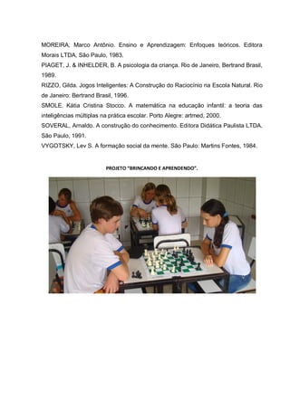 MOREIRA, Marco Antônio. Ensino e Aprendizagem: Enfoques teóricos. Editora
Morais LTDA, São Paulo, 1983.
PIAGET, J. & INHELDER, B. A psicologia da criança. Rio de Janeiro, Bertrand Brasil,
1989.
RIZZO, Gilda. Jogos Inteligentes: A Construção do Raciocínio na Escola Natural. Rio
de Janeiro: Bertrand Brasil, 1996.
SMOLE. Kátia Cristina Stocco. A matemática na educação infantil: a teoria das
inteligências múltiplas na prática escolar. Porto Alegre: artmed, 2000.
SOVERAL, Arnaldo. A construção do conhecimento. Editora Didática Paulista LTDA.
São Paulo, 1991.
VYGOTSKY, Lev S. A formação social da mente. São Paulo: Martins Fontes, 1984.

PROJETO “BRINCANDO E APRENDENDO”.

 