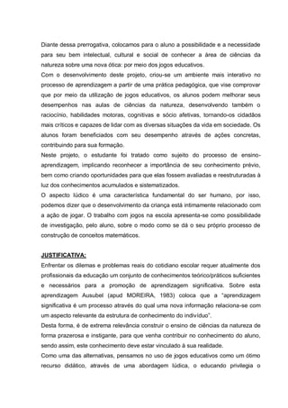Diante dessa prerrogativa, colocamos para o aluno a possibilidade e a necessidade
para seu bem intelectual, cultural e social de conhecer a área de ciências da
natureza sobre uma nova ótica: por meio dos jogos educativos.
Com o desenvolvimento deste projeto, criou-se um ambiente mais interativo no
processo de aprendizagem a partir de uma prática pedagógica, que vise comprovar
que por meio da utilização de jogos educativos, os alunos podem melhorar seus
desempenhos nas aulas de ciências da natureza, desenvolvendo também o
raciocínio, habilidades motoras, cognitivas e sócio afetivas, tornando-os cidadãos
mais críticos e capazes de lidar com as diversas situações da vida em sociedade. Os
alunos foram beneficiados com seu desempenho através de ações concretas,
contribuindo para sua formação.
Neste projeto, o estudante foi tratado como sujeito do processo de ensinoaprendizagem, implicando reconhecer a importância de seu conhecimento prévio,
bem como criando oportunidades para que elas fossem avaliadas e reestruturadas à
luz dos conhecimentos acumulados e sistematizados.
O aspecto lúdico é uma característica fundamental do ser humano, por isso,
podemos dizer que o desenvolvimento da criança está intimamente relacionado com
a ação de jogar. O trabalho com jogos na escola apresenta-se como possibilidade
de investigação, pelo aluno, sobre o modo como se dá o seu próprio processo de
construção de conceitos matemáticos.
JUSTIFICATIVA:
Enfrentar os dilemas e problemas reais do cotidiano escolar requer atualmente dos
profissionais da educação um conjunto de conhecimentos teórico/práticos suficientes
e necessários para a promoção de aprendizagem significativa. Sobre esta
aprendizagem Ausubel (apud MOREIRA, 1983) coloca que a “aprendizagem
significativa é um processo através do qual uma nova informação relaciona-se com
um aspecto relevante da estrutura de conhecimento do indivíduo”.
Desta forma, é de extrema relevância construir o ensino de ciências da natureza de
forma prazerosa e instigante, para que venha contribuir no conhecimento do aluno,
sendo assim, este conhecimento deve estar vinculado à sua realidade.
Como uma das alternativas, pensamos no uso de jogos educativos como um ótimo
recurso didático, através de uma abordagem lúdica, o educando privilegia o

 