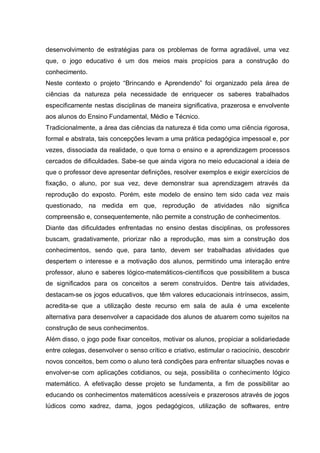 desenvolvimento de estratégias para os problemas de forma agradável, uma vez
que, o jogo educativo é um dos meios mais propícios para a construção do
conhecimento.
Neste contexto o projeto “Brincando e Aprendendo” foi organizado pela área de
ciências da natureza pela necessidade de enriquecer os saberes trabalhados
especificamente nestas disciplinas de maneira significativa, prazerosa e envolvente
aos alunos do Ensino Fundamental, Médio e Técnico.
Tradicionalmente, a área das ciências da natureza é tida como uma ciência rigorosa,
formal e abstrata, tais concepções levam a uma prática pedagógica impessoal e, por
vezes, dissociada da realidade, o que torna o ensino e a aprendizagem processos
cercados de dificuldades. Sabe-se que ainda vigora no meio educacional a ideia de
que o professor deve apresentar definições, resolver exemplos e exigir exercícios de
fixação, o aluno, por sua vez, deve demonstrar sua aprendizagem através da
reprodução do exposto. Porém, este modelo de ensino tem sido cada vez mais
questionado, na medida em que, reprodução de atividades não significa
compreensão e, consequentemente, não permite a construção de conhecimentos.
Diante das dificuldades enfrentadas no ensino destas disciplinas, os professores
buscam, gradativamente, priorizar não a reprodução, mas sim a construção dos
conhecimentos, sendo que, para tanto, devem ser trabalhadas atividades que
despertem o interesse e a motivação dos alunos, permitindo uma interação entre
professor, aluno e saberes lógico-matemáticos-científicos que possibilitem a busca
de significados para os conceitos a serem construídos. Dentre tais atividades,
destacam-se os jogos educativos, que têm valores educacionais intrínsecos, assim,
acredita-se que a utilização deste recurso em sala de aula é uma excelente
alternativa para desenvolver a capacidade dos alunos de atuarem como sujeitos na
construção de seus conhecimentos.
Além disso, o jogo pode fixar conceitos, motivar os alunos, propiciar a solidariedade
entre colegas, desenvolver o senso crítico e criativo, estimular o raciocínio, descobrir
novos conceitos, bem como o aluno terá condições para enfrentar situações novas e
envolver-se com aplicações cotidianos, ou seja, possibilita o conhecimento lógico
matemático. A efetivação desse projeto se fundamenta, a fim de possibilitar ao
educando os conhecimentos matemáticos acessíveis e prazerosos através de jogos
lúdicos como xadrez, dama, jogos pedagógicos, utilização de softwares, entre

 