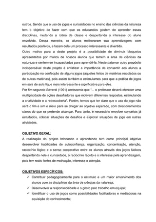 outros. Sendo que o uso de jogos e curiosidades no ensino das ciências da natureza
tem o objetivo de fazer com que os educandos gostem de aprender essas
disciplinas, mudando a rotina da classe e despertando o interesse do aluno
envolvido. Dessa maneira, os alunos melhoraram sua aprendizagem, com
resultados positivos, e fazem dela um processo interessante e divertido.
Outro motivo para a deste projeto é a possibilidade de diminuir bloqueios
apresentados por muitos de nossos alunos que temem a área de ciências da
natureza e sentem-se incapacitados para aprendê-la. Neste patamar outro propósito
indispensável deste projeto é enfatizar a importância de consentir aos alunos a
participação na confecção de alguns jogos (aqueles feitos de matérias reciclados ou
de outras matérias), pois assim também o estimulamos para que a prática de jogos
em sala de aula fique mais interessante e significativa para eles.
Por fim segundo Soveral (1991) acrescenta que "... o professor deverá oferecer uma
multiplicidade de ações desafiadoras que motivem diferentes respostas, estimulando
a criatividade e a redescoberta". Porém, temos que ter claro que o uso do jogo não
será o fim e sim o meio para se chegar ao objetivo esperado, com direcionamentos
claros do que se pretende alcançar. Para tanto, é necessário envolver conceitos já
estudados, colocar situações de desafios e explorar situações de jogo em outras
atividades.
OBJETIVO GERAL:
A realização do projeto brincando e aprendendo tem como principal objetivo
desenvolver habilidades de autoconfiança, organização, concentração, atenção,
raciocínio lógico e o senso cooperativo entre os alunos através dos jogos lúdicos
despertando nele a curiosidade, o raciocínio rápido e o interesse pela aprendizagem,
pois tem reais fontes de motivação, interesse e atenção.

OBJETIVOS ESPECÍFICOS:
 Contribuir pedagogicamente para o estímulo e um maior envolvimento dos
alunos com as disciplinas da área de ciências da natureza;
 Desenvolver a responsabilidade e o gosto pelo trabalho em equipe;
 Identificar o uso de jogos como possibilidades facilitadoras e mediadoras na
aquisição do conhecimento;

 