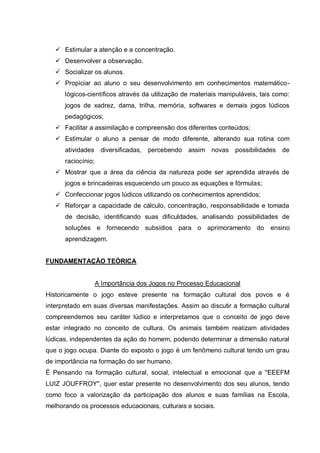  Estimular a atenção e a concentração.
 Desenvolver a observação.
 Socializar os alunos.
 Propiciar ao aluno o seu desenvolvimento em conhecimentos matemáticológicos-científicos através da utilização de materiais manipuláveis, tais como:
jogos de xadrez, dama, trilha, memória, softwares e demais jogos lúdicos
pedagógicos;
 Facilitar a assimilação e compreensão dos diferentes conteúdos;
 Estimular o aluno a pensar de modo diferente, alterando sua rotina com
atividades diversificadas,

percebendo

assim novas possibilidades de

raciocínio;
 Mostrar que a área da ciência da natureza pode ser aprendida através de
jogos e brincadeiras esquecendo um pouco as equações e fórmulas;
 Confeccionar jogos lúdicos utilizando os conhecimentos aprendidos;
 Reforçar a capacidade de cálculo, concentração, responsabilidade e tomada
de decisão, identificando suas dificuldades, analisando possibilidades de
soluções e fornecendo subsídios para o aprimoramento do

ensino

aprendizagem.
FUNDAMENTAÇÃO TEÓRICA

A Importância dos Jogos no Processo Educacional
Historicamente o jogo esteve presente na formação cultural dos povos e é
interpretado em suas diversas manifestações. Assim ao discutir a formação cultural
compreendemos seu caráter lúdico e interpretamos que o conceito de jogo deve
estar integrado no conceito de cultura. Os animais também realizam atividades
lúdicas, independentes da ação do homem, podendo determinar a dimensão natural
que o jogo ocupa. Diante do exposto o jogo é um fenômeno cultural tendo um grau
de importância na formação do ser humano.
É Pensando na formação cultural, social, intelectual e emocional que a ''EEEFM
LUIZ JOUFFROY'', quer estar presente no desenvolvimento dos seu alunos, tendo
como foco a valorização da participação dos alunos e suas famílias na Escola,
melhorando os processos educacionais, culturais e sociais.

 