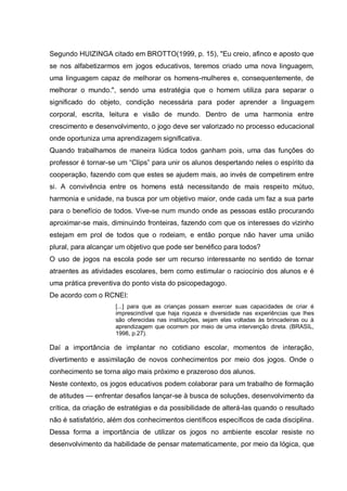Segundo HUIZINGA citado em BROTTO(1999, p. 15), "Eu creio, afinco e aposto que
se nos alfabetizarmos em jogos educativos, teremos criado uma nova linguagem,
uma linguagem capaz de melhorar os homens-mulheres e, consequentemente, de
melhorar o mundo.", sendo uma estratégia que o homem utiliza para separar o
significado do objeto, condição necessária para poder aprender a linguagem
corporal, escrita, leitura e visão de mundo. Dentro de uma harmonia entre
crescimento e desenvolvimento, o jogo deve ser valorizado no processo educacional
onde oportuniza uma aprendizagem significativa.
Quando trabalhamos de maneira lúdica todos ganham pois, uma das funções do
professor é tornar-se um “Clips” para unir os alunos despertando neles o espírito da
cooperação, fazendo com que estes se ajudem mais, ao invés de competirem entre
si. A convivência entre os homens está necessitando de mais respeito mútuo,
harmonia e unidade, na busca por um objetivo maior, onde cada um faz a sua parte
para o benefício de todos. Vive-se num mundo onde as pessoas estão procurando
aproximar-se mais, diminuindo fronteiras, fazendo com que os interesses do vizinho
estejam em prol de todos que o rodeiam, e então porque não haver uma união
plural, para alcançar um objetivo que pode ser benéfico para todos?
O uso de jogos na escola pode ser um recurso interessante no sentido de tornar
atraentes as atividades escolares, bem como estimular o raciocínio dos alunos e é
uma prática preventiva do ponto vista do psicopedagogo.
De acordo com o RCNEI:
[...] para que as crianças possam exercer suas capacidades de criar é
imprescindível que haja riqueza e diversidade nas experiências que lhes
são oferecidas nas instituições, sejam elas voltadas às brincadeiras ou à
aprendizagem que ocorrem por meio de uma intervenção direta. (BRASIL,
1998, p.27).

Daí a importância de implantar no cotidiano escolar, momentos de interação,
divertimento e assimilação de novos conhecimentos por meio dos jogos. Onde o
conhecimento se torna algo mais próximo e prazeroso dos alunos.
Neste contexto, os jogos educativos podem colaborar para um trabalho de formação
de atitudes — enfrentar desafios lançar-se à busca de soluções, desenvolvimento da
crítica, da criação de estratégias e da possibilidade de alterá-las quando o resultado
não é satisfatório, além dos conhecimentos científicos específicos de cada disciplina.
Dessa forma a importância de utilizar os jogos no ambiente escolar resiste no
desenvolvimento da habilidade de pensar matematicamente, por meio da lógica, que

 