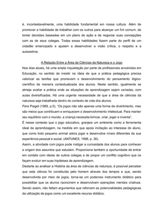 é, incontestavelmente, uma habilidade fundamental em nossa cultura. Além de
promover a habilidade de trabalhar com os outros para alcançar um fim comum, de
tomar decisões baseadas em um plano de ação e de negociar suas concepções
com as de seus colegas. Todas essas habilidades fazem parte do perfil de um
cidadão emancipado e ajudam a desenvolver a visão crítica, o respeito e a
autoestima.

A Relação Entre a Área de Ciências da Natureza e o Jogo
Nos dias atuais, há uma ampla inquietação por parte de profissionais envolvidos em
Educação, no sentido de insistir na ideia de que a prática pedagógica precisa
valorizar as tarefas que promovam o desenvolvimento do pensamento lógicocientífico de maneira contextualizada dos alunos. Neste sentido, igualmente se
almeja avaliar a prática onde as situações de aprendizagem sejam variadas, com
aulas diversificadas. Há uma urgente necessidade de que a área de ciências da
natureza seja trabalhada dentro do contexto de vida dos alunos.
Para Piaget (1989, p.5), “Os jogos não são apenas uma forma de divertimento, mas
são meios que contribuem e enriquecem o desenvolvimento intelectual. Para manter
seu equilíbrio com o mundo, a criança necessita brincar, criar, jogar e inventa”.
É nesse contexto que o jogo educativo, granjeia um ambiente como a ferramenta
ideal da aprendizagem, na medida em que apoia incitação ao interesse do aluno,
que como todo pequeno animal adora jogar e desenvolve níveis diferentes da sua
experiência pessoal e social. (ANTUNES, 1998, p. 36).
Assim, a atividade com jogos pode instigar a curiosidade dos alunos para conhecer
a origem dos assuntos que estudam. Proporciona também a oportunidade de entrar
em contato com ideias de outros colegas e de propor um conflito cognitivo que os
façam evoluir em suas hipóteses de aprendizagem.
Destarte ao analisar a História da área de ciências da natureza, é possível perceber
que esta ciência foi constituída pelo homem através dos tempos e que, sendo
desenvolvida por meio de jogos, torna-se um poderoso instrumento didático para
possibilitar que os alunos raciocinem e desenvolvam operações mentais criativas.
Sendo assim, não faltam argumentos que reforcem as potencialidades pedagógicas
da utilização de jogos como um excelente recurso didático.

 