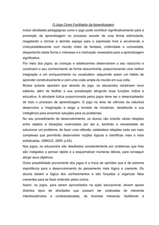 O Jogo Como Facilitador da Aprendizagem
Incluir atividades pedagógicas como o jogo pode contribuir significativamente para a
promoção da aprendizagem no processo escolar de uma forma estimulante,
resgatando o brincar e abrindo espaço para a expressão livre e envolvendo a
criança/adolescente num mundo cheio de fantasia, criatividade e curiosidade,
despertando desta forma o interesse e a motivação necessária para a aprendizagem
significativa.
Por meio dos jogos, as crianças e adolescentes desenvolvem o seu raciocínio e
constroem o seu conhecimento de forma descontraída, proporcionando uma melhor
integração e um enriquecimento no vocabulário, adquirindo assim um hábito de
aprender construtivamente e com uma visão ampla do mundo em sua volta.
Muitos autores apontam que através do jogo, os educandos constroem novo
saberes, além de facilitar a sua socialização atingindo duas funções: lúdica e
educativa. A atividade lúdica proporcionada pelos jogos deve ser o desencadeador
de todo o processo de aprendizagem. O jogo na área de ciências da natureza
desenvolve a imaginação e exige a tomada de iniciativas, desafiando a sua
inteligência para encontrar soluções para os problemas.
No seu procedimento de desenvolvimento, os alunos vão criando várias relações
entre objetos e situações vivenciadas por ela e, sentindo a necessidade de
solucionar um problema, de fazer uma reflexão, estabelece relações cada vez mais
complexas que permitirão desenvolver noções lógicas e científicas mais e mais
sofisticadas. (SMOLE, 2000, p.63).
Nos jogos, os educandos são desafiados constantemente por problemas que lhes
são instigados a pensar rápido e a esquematizar inúmeras táticas, para conseguir
atingir seus objetivos.
Outra possibilidade proveniente dos jogos é a troca de opiniões que é de extrema
importância para o desenvolvimento do pensamento mais lógico e coerente. Os
alunos testam a lógica dos conhecimentos e são forçados a organizar falas
coerentes para se fazer entender pelos outros.
Assim, os jogos, para serem aproveitados na ação educacional, devem apoiar
distintos

tipos

interdisciplinares

de
e

atividades

que

contextualizadas,

possam
de

ser

diversas

praticadas
maneiras,

de

maneiras

facilitando

a

 