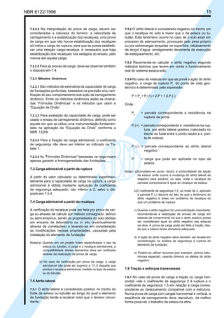 Cópia não autorizada
NBR 6122/1996                                                                                                                      15


  7.2.2.4 Na interpretação da prova de carga, devem ser             7.5.2 O atrito lateral é considerado negativo no trecho em
  consideradas a natureza do terreno, a velocidade de               que o recalque do solo é maior que o da estaca ou tu-
  carregamento e a estabilização dos recalques; uma prova           bulão. Este fenômeno ocorre no caso de o solo estar em
  de carga em que não houve estabilização dos recalques             processo de adensamento, provocado pelo peso próprio
  só indica a carga de ruptura; para que se possa estabele-         ou por sobrecargas lançadas na superfície, rebaixamento
  cer uma relação carga-recalque, é necessário que haja             de lençol d’água, amolgamento decorrente de execução
  estabilização dos recalques nos estágios do ensaio, pelo          de estaqueamento, etc.
  menos até aquela carga.
                                                                    7.5.3 Recomenda-se calcular o atrito negativo segundo
  7.2.2.5 Para as provas de carga, deve-se observar também          métodos teóricos que levem em conta o funcionamento
  o disposto em 7.4.                                                real do sistema estaca-solo.

  7.2.3 Métodos dinâmicos                                           7.5.4 No caso de estacas em que se prevê a ação do atrito
                                                                    negativo, a carga de ruptura Pr do ponto de vista geo-
  7.2.3.1 São métodos de estimativa da capacidade de carga          técnico é determinada pela expressão:
  de fundações profundas, baseados na previsão e/ou veri-
  ficação do seu comportamento sob ação de carregamento                 Pr = Pp + Pl (+) = 2.P + 1,5.Pl (-)
  dinâmico. Entre os métodos dinâmicos estão as chama-
  das “Fórmulas Dinâmicas” e os métodos que usam a                  Onde :
  “Equação da Onda”.
                                                                        Pp       = parcela correspondente à resistência na
  7.2.3.2 Para avaliação da capacidade de carga, pode ser
                                                                                   ruptura de ponta
  usado o ensaio de carregamento dinâmico, definido como
  aquele em que se utiliza uma instrumentação fundamen-                 Pl (+) = parcela correspondente à resistência na rup-
  tada na aplicação da “Equação da Onda” conforme a                              tura, por atrito lateral positivo (calculado no
  NBR 13208                                                                      trecho do fuste entre o ponto neutro e a pon-
                                                                                 ta da estaca)
  7.2.3.3 Para a fixação da carga admissível, o coeficiente
  de segurança não deve ser inferior ao indicado na Ta-
                                                                        Pl (-) = parcela correspondente ao atrito lateral
  bela 1.
                                                                                 negativo
  7.2.3.4 As “Fórmulas Dinâmicas” baseadas na nega visam
                                                                        P        = carga que pode ser aplicada no topo da
  apenas garantir a homogeneidade das fundações.
                                                                                   estaca
  7.3 Carga admissível a partir da ruptura
                                                                    Notas: a)Considera-se ponto neutro a profundidade da seção
                                                                             da estaca onde ocorre a mudança do atrito lateral de
  A partir do valor calculado ou determinado experimen-
                                                                             negativo para positivo, ou seja, onde o recalque da
  talmente para a capacidade de carga na ruptura, a carga                    camada compressível é igual ao recalque da estaca.
  admissível é obtida mediante aplicação de coeficiente
  de segurança adequado, não inferior a 2, salvo o dis-                     b)O coeficiente de segurança 1,5, ao invés de 2, aplicado
  posto em 7.5.4.                                                             à parcela Pl (-) decorre do fato de que o fenômeno do
                                                                              atrito negativo é antes um problema de recalque do
  7.4 Carga admissível a partir do recalque                                   que um problema de ruptura.

  A verificação do recalque pode ser feita por prova de car-                c) Quando o atrito negativo for uma solicitação importante,
  ga ou através de cálculo por método consagrado, teórico                      recomenda-se a realização de provas de carga em
  ou semi-empírico, sendo as propriedades do solo obtidas                      estacas de comprimento tal que o atrito positivo possa
  em ensaios de laboratório ou in situ (eventualmente                          ser considerado igual ao atrito negativo nas estacas
  através de correlações) e levando-se em consideração                         da obra. A prova de carga pode ser feita a tração, des-
                                                                               de que a estaca tenha armadura adequada.
  as modificações nessas propriedades, causadas pela
  instalação do elemento de fundação.
                                                                            d) A ação do atrito negativo deve também ser levada em
                                                                               consideração na análise de segurança à ruptura do
  Notas:a) Quando em um projeto forem especificados o tipo de
                                                                               elemento da fundação.
           estaca ou tubulão, a carga e o recalque admissíveis, a
           compatibilidade destes elementos deve ser verificada
           através da realização de prova de carga.                         e) Podem-se utilizar recursos (por exemplo, pintura betu-
                                                                               minosa especial), visando diminuir os efeitos do atrito
        b) No caso de verificação por prova de carga, a carga                  negativo.
          admissível não pode ser superior a 1/1,5 daquela que
          produz o recalque admissível, medido no topo da estaca    7.6 Tração e esforços transversais
          ou do tubulão.
                                                                    7.6.1 No caso de prova de carga a tração ou carga hori-
  7.5 Atrito lateral                                                zontal, vale o coeficiente de segurança 2 à ruptura e o
                                                                    coeficiente de segurança 1,5 em relação à carga corres-
  7.5.1 O atrito lateral é considerado positivo no trecho do        pondente ao deslocamento compatível com a estrutura.
  fuste da estaca ou tubulão ao longo do qual o elemento            Numa prova de carga com cargas transversal e vertical, a
  de fundação tende a recalcar mais que o terreno circun-           seqüência de carregamento deve reproduzir, da melhor
  dante.                                                            forma possível, o trabalho da estaca na obra.
 