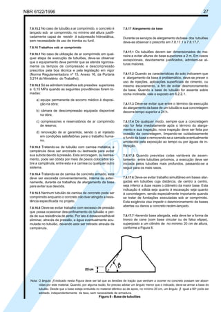 Cópia não autorizada
NBR 6122/1996                                                                                                                    27


  7.8.15.2 No caso de tubulão a ar comprimido, o concreto é           7.8.17 Alargamento da base
  lançado sob ar comprimido, no mínimo até altura justifi-
  cadamente capaz de resistir à subpressão hidrostática,              Durante os serviços de alargamento da base dos tubulões
  sem necessidade de uso de tromba ou funil.                          deve-se observar o prescrito em 7.8.17.1 a 7.8.17.7.
  7.8.16 Trabalhos sob ar comprimido
                                                                      7.8.17.1 Os tubulões devem ser dimensionados de ma-
  7.8.16.1 No caso de utilização de ar comprimido em qual-
                                                                      neira a evitar alturas de base superiores a 2 m. Em casos
  quer etapa de execução de tubulões, deve-se observar
                                                                      excepcionais, devidamente justificados, admitem-se al-
  que o equipamento deve permitir que se atenda rigorosa-
                                                                      turas maiores.
  mente os tempos de compressão e descompressão
  prescritos pela boa técnica e pela legislação em vigor
  (Norma Regulamentadora nº 15, Anexo 16, da Portaria                 7.8.17.2 Quando as características do solo indicarem que
  3.214 do Ministério do Trabalho).                                   o alargamento da base é problemático, deve-se prever o
                                                                      uso de injeções, aplicações superficiais de cimento, ou
  7.8.16.2 Só se admitem trabalhos sob pressões superiores            mesmo escoramento, a fim de evitar desmoronamento
  a 0,15 MPa quando as seguintes providências forem to-               da base. Quando a base do tubulão for assente sobre
  madas:                                                              rocha inclinada, vale o exposto em 6.2.2.1.
      a) equipe permanente de socorro médico à disposi-
         ção na obra;                                                 7.8.17.3 Deve-se evitar que entre o término da execução
                                                                      do alargamento da base de um tubulão e sua concretagem
      b) câmara de descompressão equipada disponível                  decorra tempo superior a 24 h.
         na obra;
      c) compressores e reservatórios de ar comprimido                7.8.17.4 De qualquer modo, sempre que a concretagem
         de reserva;                                                  não for feita imediatamente após o término do alarga-
                                                                      mento e sua inspeção, nova inspeção deve ser feita por
      d) renovação de ar garantida, sendo o ar injetado               ocasião da concretagem, limpando-se cuidadosamente
         em condições satisfatórias para o trabalho huma-             o fundo da base e removendo-se a camada eventualmente
         no.                                                          amolecida pela exposição ao tempo ou por águas de in-
  7.8.16.3 Tratando-se de tubulão com camisa metálica, a              filtração.
  campânula deve ser ancorada ou lastreada para evitar
  sua subida devido à pressão. Esta ancoragem, ou lastrea-            7.8.17.5 Quando previstas cotas variáveis de assen-
  mento, pode ser obtida por meio de pesos colocados so-              tamento entre tubulões próximos, a execução deve ser
  bre a campânula, entre esta e a camisa ou qualquer outro            iniciada pelos tubulões mais profundos, passando-se a
  sistema.                                                            seguir para os mais rasos.
  7.8.16.4 Tratando-se de camisa de concreto armado, esta
  deve ser escorada convenientemente, interna ou exter-               7.8.17.6 Deve-se evitar trabalho simultâneo em bases alar-
  namente, durante os trabalhos de alargamento da base                gadas em tubulões cuja distância, de centro a centro,
  para evitar sua descida.                                            seja inferior a duas vezes o diâmetro da maior base. Esta
                                                                      indicação é válida seja quanto à escavação seja quanto
  7.8.16.5 Nenhum tubulão de camisa de concreto pode ser              à concretagem, sendo especialmente importante quando
  comprimido enquanto o concreto não tiver atingido a resis-          se tratar de fundações executadas sob ar comprimido.
  tência especificada no projeto.                                     Esta exigência visa impedir o desmoronamento de bases
                                                                      abertas ou danos a concreto recém-lançado.
  7.8.16.6 Deve-se evitar trabalho com excesso de pressão
  que possa ocasionar desconfinamento do tubulão e per-
  da de sua resistência de atrito. Por isto é desaconselhável         7.8.17.7 Havendo base alargada, esta deve ter a forma de
  eliminar, através de pressão, a água eventualmente acu-             tronco de cone (com base circular ou de falsa elipse),
  mulada no tubulão, devendo esta ser retirada através da             superposto a um cilindro de no mínimo 20 cm de altura,
  campânula.                                                          conforme a Figura 8.




  Nota: O ângulo β indicado nesta Figura deve ser tal que as tensões de tração que venham a ocorrer no concreto possam ser absor-
        vidas por este material. Quando, por alguma razão, for preciso adotar um ângulo menor que o indicado, deve-se armar a base do
        tubulão. Desde que a base esteja embutida no material idêntico ao de apoio, no mínimo 20 cm, um ângulo β igual a 60o pode ser
        adotado, independentemente da taxa, sem necessidade de armadura.
                                                    Figura 8 - Base de tubulões
 