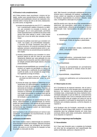 Cópia não autorizada
NBR 6122/1996                                                                                                           5


  4.5 Ensaios in situ complementares                            4.6.2 Não havendo normalização estabelecida de proce-
                                                                dimento para a realização de qualquer investigação ou
  4.5.1 Estes ensaios visam reconhecer o terreno de fun-        ensaio, podem ser seguidas as especificações contidas
  dação, avaliar suas características de resistência, defor-    na literatura especializada do processo utilizado; neste
  mabilidade e permeabilidade e devem ser realizados dire-      caso, é obrigatória a descrição do processo.
  tamente sobre o maciço de solo ou de rocha, destacando-
  se, entre outros, os seguintes:
                                                                4.6.3 De acordo com o tipo de obra e das características a
      a) ensaios de penetração de cone (C.P.T.), realizados     determinar, são executados, entre outros, os ensaios a
         com o penetrômetro estático (mecânico ou elétri-       seguir especificados, utilizando-se amostragem e técnica
         co), que consistem na cravação no terreno, por         de execução mais representativa de cada caso em es-
         prensagem, de um cone padronizado, permitindo          tudo:
         medir separadamente a resistência de ponta e total
         (ponta mais atrito lateral) e ainda o atrito lateral       a) caracterização:
         local (com a luva de atrito) das camadas de inte-
         resse;                                                       - granulometria por peneiramento com ou sem se-
                                                                        dimentação, limites de liquidez e plasticidade;
      b) ensaios de palheta (vane-test) que consistem em
         medir, nas argilas, em profundidades desejadas,
         o momento de torção necessário para girar, no              b) resistência:
         interior do terreno, um conjunto composto por duas
         palhetas verticais e perpendiculares entre si, per-          - ensaios de compressão simples, cisalhamento
         mitindo determinar as características da resistência           direto, compressão triaxial;
         das argilas;
                                                                    c) deformabilidade:
      c) ensaios pressiométricos que consistem no carre-
         gamento lateral do solo por meio de uma sonda
                                                                      - ensaio oedométrico, compressão triaxial e com-
         radialmente dilatável que, pela aplicação de uma
                                                                        pressão em consolidômetros especiais;
         pressão interna crescente, permite a determinação
         da relação pressão-deformação lateral a diversas
         profundidades;                                             d) permeabilidade:

      d) ensaios de permeabilidade que consistem em se                - ensaios de permeabilidade em permeâmetros
         produzir um regime de percolação no maciço do                  de carga constante ou variável, ensaio de aden-
         solo, obtendo-se o coeficiente de permeabilidade               samento;
         a partir da vazão, ou da variação da carga hidráu-
         lica registrada ao longo do tempo;                         e) expansibilidade, colapsibilidade:
      Nota: No caso de maciços rochosos, as condições de
            percolação são determinadas pelo ensaio de perda          - ensaios em oedômetros com encharcamento da
            d’água.                                                     amostra.
      e) provas de carga cujo objetivo é determinar as ca-
         racterísticas de deformabilidade e resistência do      4.7 Observações de obra
         terreno por meio do carregamento dos elementos
         estruturais da fundação ou modelos. Para isso, as      4.7.1 Considera-se de especial interesse, não só para o
         provas de carga podem ser realizadas com cargas        controle da obra em si como também para o progresso da
         verticais ou inclinadas, de compressão ou tração,      técnica e da melhoria dos conhecimentos obtidos sob
         com cargas transversais ou qualquer outro tipo de      condições reais, a observação das obras mediante instru-
         solicitação destinada a reproduzir as condições        mentação adequada no que se refere ao comportamento
         da fundação a que se destinam.                         de suas fundações, bem como à interação estrutura-solo.
                                                                Tal determinação pode ser exigida nos casos em que se
  4.5.2 Sempre que justificável, as características de resis-   julgue necessária a verificação do desempenho de obras
  tência, deformabilidade ou permeabilidade do terreno          fundadas sob condições especiais, conforme disposto no
  podem ser determinadas in situ através de outros ensaios      Capítulo 9.
  de campo. Da mesma forma, outras características, cujo
  conhecimento seja desejável, podem ser determinadas           4.7.2 Qualquer obra de fundação, escavação ou rebai-
  por ensaios específicos.                                      xamento de lençol d’água feita próximo a construções
  4.5.3 Os ensaios in situ complementares em nenhum caso
                                                                existentes deve ser projetada levando em conta seus
                                                                eventuais efeitos sobre estas construções, obedecendo-
  substituem as sondagens de reconhecimento, as quais
  não podem ser dispensadas.                                    se ao disposto no Capítulo 9.

  4.6 Ensaios de laboratório                                    5 Cargas e segurança nas fundações
  4.6.1 Estes ensaios visam a determinação de caracterís-
                                                                5.1 Generalidades
  ticas diversas do terreno de fundação, utilizando amostras
  representativas, obtidas nas sondagens de reconheci-
                                                                5.1.1 Caso seja fornecido para o projetista da fundação
  mento, nos poços ou em trincheiras de inspeção na fase
                                                                um único tipo de carregamento sem especificação das
  de projeto ou execução da obra.
                                                                ações combinadas, aplica-se o disposto em 5.5.
 