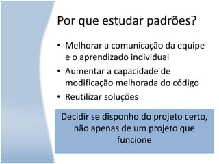 Por que estudar padrões?Melhorar a comunicação da equipe e o aprendizado individualAumentar a capacidade de modificação melhorada do códigoReutilizar soluçõesDecidir se disponho do projeto certo, não apenas de um projeto que funcione