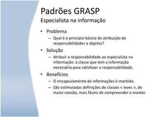 Padrões GRASPEspecialista na informaçãoProblemaQual é o princípio básico de atribuição de responsabilidades a objetos?SoluçãoAtribuir a responsabilidade ao especialista na informação: a classe que tem a informação necessária para satisfazer a responsabilidade.BenefíciosO encapsulamento de informações é mantido.São estimuladas definições de classes « leves », de maior coesão, mais fáceis de compreender e manter.