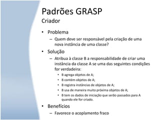 Padrões GRASPCriadorProblemaQuem deve ser responsável pela criação de uma nova instância de uma classe?SoluçãoAtribua à classe B a responsabilidade de criar uma instância da classe A se uma das seguintes condições for verdadeira:B agrega objetos de A;B contém objetos de A;B registra instâncias de objetos de A;B usa de maneira muito próxima objetos de A;B tem os dados de iniciação que serão passados para A quando ele for criado.BenefíciosFavorece o acoplamento fraco