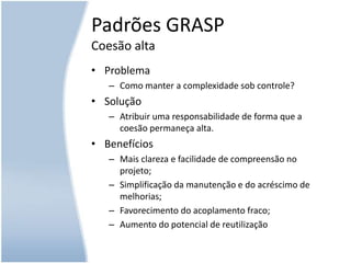 Padrões GRASPCoesão altaProblemaComo manter a complexidade sob controle?SoluçãoAtribuir uma responsabilidade de forma que a coesão permaneça alta.BenefíciosMais clareza e facilidade de compreensão no projeto;Simplificação da manutenção e do acréscimo de melhorias;Favorecimento do acoplamento fraco;Aumento do potencial de reutilização