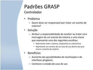 Como favorecer a dependência baixa, o pequeno impacto à mudança e aumentar a reutilização?Padrões GRASPControladorProblemaQuem deve ser responsável por tratar um evento de sistema?SoluçãoAtribuir a responsabilidade de receber ou tratar uma mensagem de um evento do sistema a uma classe que represente uma das seguintes escolhas:Represente todo o sistema, dispositivo ou subsistema;Represente um cenário de um caso de uso dentro do qual ocorra o evento do sistemaBenefíciosAumento das possibilidades de reutilização e de interfaces plugáveis;Conhecer o estado do caso de uso