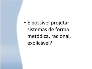É possível projetar sistemas de forma metódica, racional, explicável?