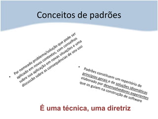 Conceitos de padrõesPar nomeado problema/solução que pode ser aplicado em novos contextos, com conselhos sobre sua aplicação em novas situações e uma discussão sobre as consequências de seu usoPadrões constituem um repertório de princípios gerais e de soluções idiomáticas elaborado por desenvolvedores experientes que os guiam na construção de softwareÉ uma técnica, uma diretriz