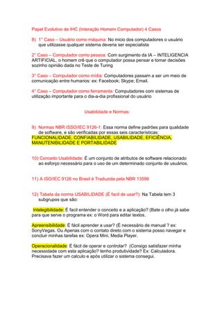 Papel Evolutivo de IHC (Interação Homem Computador) 4 Casos
8) 1° Caso – Usuário como máquina: No inicio dos computadores o usuário
que utilizasse qualquer sistema deveria ser especialista
2° Caso – Computador como pessoa: Com surgimento da IA – INTELIGENCIA
ARTIFICIAL, o homem crê que o computador possa pensar e tomar decisões
sozinho opinião dada no Teste de Turing
3° Caso – Computador como mídia: Computadores passam a ser um meio de
comunicação entre humanos: ex: Facebook; Skype; Email.
4° Caso – Computador como ferramenta: Computadores com sistemas de
utilização importante para o dia-a-dia profissional do usuário
Usabilidade e Normas:
9) Normas NBR ISSO/IEC 9126-1: Essa norma define padrões para qualidade
de software, e são verificadas por essas seis características:
FUNCIONALIDADE, CONFIABILIDADE, USABILIDADE, EFICIÊNCIA,
MANUTENIBILIDADE E PORTABILIDADE
10) Conceito Usabilidade: É um conjunto de atributos de software relacionado
ao esforço necessário para o uso de um determinado conjunto de usuários.
11) A ISO/IEC 9126 no Brasil é Traduzida pela NBR 13596
12) Tabela da norma USABILIDADE (É facil de usar?): Na Tabela tem 3
subgrupos que são:
Intelegibilidade: É facil entender o conceito e a aplicação? (Bate o olho já sabe
para que serve o programa ex: o Word para editar textos,
Apreensibilidade: É fácil aprender a usar? (É necessário de manual ? ex:
SonyVegas. Ou Apenas com o contato direto com o sistema posso navegar e
concluir minhas tarefas ex: Opera Mini, Media Player.
Operacionalidade: É fácil de operar e controlar? (Consigo satisfazer minha
necessidade com esta aplicação? tenho produtividade? Ex: Calculadora.
Precisava fazer um calculo e após utilizar o sistema consegui.
 