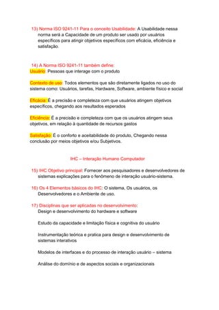 13) Norma ISO 9241-11 Para o conceito Usabilidade: A Usabilidade nessa
norma será a Capacidade de um produto ser usado por usuários
específicos para atingir objetivos específicos com eficácia, eficiência e
satisfação.
14) A Norma ISO 9241-11 também define:
Usuário: Pessoas que interage com o produto
Contexto de uso: Todos elementos que são diretamente ligados no uso do
sistema como: Usuários, tarefas, Hardware, Software, ambiente físico e social
Eficácia: É a precisão e completeza com que usuários atingem objetivos
específicos, chegando aos resultados esperados
Eficiência: É a precisão e completeza com que os usuários atingem seus
objetivos, em relação à quantidade de recursos gastos
Satisfação: É o conforto e aceitabilidade do produto, Chegando nessa
conclusão por meios objetivos e/ou Subjetivos.
IHC – Interação Humano Computador
15) IHC Objetivo principal: Fornecer aos pesquisadores e desenvolvedores de
sistemas explicações para o fenômeno de interação usuário-sistema.
16) Os 4 Elementos básicos do IHC: O sistema, Os usuários, os
Desenvolvedores e o Ambiente de uso.
17) Disciplinas que ser aplicadas no desenvolvimento:
Design e desenvolvimento do hardware e software
Estudo da capacidade e limitação física e cognitiva do usuário
Instrumentação teórica e pratica para design e desenvolvimento de
sistemas interativos
Modelos de interfaces e do processo de interação usuário – sistema
Análise do domínio e de aspectos sociais e organizacionais
 