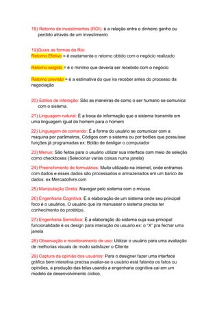 18) Retorno de investimentos (ROI): é a relação entre o dinheiro ganho ou
perdido através de um investimento
19)Quais as formas de Roi:
Retorno Efetivo = é exatamente o retorno obtido com o negócio realizado
Retorno exigido = é o minimo que deveria ser recebido com o negócio
Retorno previsto = é a estimativa do que ira receber antes do processo da
negociação
20) Estilos de interação: São as maneiras de como o ser humano se comunica
com o sistema.
21) Linguagem natural: É a troca de informação que o sistema transmite em
uma linguagem igual do homem para o homem
22) Linguagem de comando: É a forma do usuário se comunicar com a
maquina por parâmetros, Códigos com o sistema ou por botões que possuísse
funções já programadas ex: Botão de desligar o computador
23) Menus: São feitos para o usuário utilizar sua interface com meio de seleção
como checkboxes (Selecionar varias coisas numa janela)
24) Preenchimento de formulários: Muito utilizado na internet, onde entramos
com dados e esses dados são processados e armazenados em um banco de
dados: ex Mercadolivre.com
25) Manipulação Direta: Navegar pelo sistema com o mouse.
26) Engenharia Cognitiva: É a elaboração de um sistema onde seu principal
foco é o usuários. O usuário que ira manusear o sistema precisa ter
conhecimento do protótipo.
27) Engenharia Semiotica: É a elaboração do sistema cuja sua principal
funcionalidade é os design para interação do usuário.ex: o “X” pra fechar uma
janela
28) Observação e monitoramento de uso: Utilizar o usuário para uma avaliação
de melhorias visuais de modo satisfazer o Cliente
29) Captura da opinião dos usuários: Para o designer fazer uma interface
gráfica bem interativa precisa avaliar-se o usuário está falando os fatos ou
opiniões, a produção das telas usando a engenharia cognitiva cai em um
modelo de desenvolvimento cíclico.
 