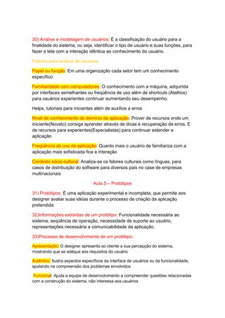 30) Análise e modelagem de usuários: É a classificação do usuário para a
finalidade do sistema, ou seja, identificar o tipo de usuário e suas funções, para
fazer a tela com a interação idêntica ao conhecimento do usuário.
Fatores para análise de usuários:
Papel ou função: Em uma organização cada setor tem um conhecimento
específico
Familiaridade com computadores: O conhecimento com a máquina, adquirida
por interfaces semelhantes ou freqüência de uso além de shortcuts (Atalhos)
para usuários experientes continuar aumentando seu desempenho.
Helps, tutoriais para iniciantes além de auxílios a erros
Nível de conhecimento do domínio da aplicação: Prover de recursos onde um
iniciante(Novato) consiga aprender através de dicas e recuperação de erros. E
de recursos para experientes(Especialistas) para continuar estender a
aplicação
Freqüência de uso da aplicação: Quanto mais o usuário de familiariza com a
aplicação mais sofisticada fica a interação
Contexto sócio-cultural: Analiza-se os fatores culturais como línguas, para
casos de distribuição do software para diversos pais no case de empresas
multinacionais
Aula 5 – Protótipos
31) Protótipos: É uma aplicação experimental e incompleta, que permite aos
designer avaliar suas idéias durante o processo de criação da aplicação
pretendida
32)Informações extraídas de um protótipo: Funcionalidade necessária ao
sistema, seqüência de operação, necessidade de suporte ao usuário,
representações necessária e comunicabilidade da aplicação.
33)Processo de desenvolvimento de um protótipo:
Apresentação: O designer apresenta ao cliente a sua percepção do sistema,
mostrando que se adéqua aos requisitos do usuário
Autêntico: Ilustra aspectos específicos da interface de usuários ou da funcionalidade,
ajudando na compreensão dos problemas envolvidos
Funcional: Ajuda a equipe de desenvolvimento a compreender questões relacionadas
com a construção do sistema, não interessa aos usuários
 