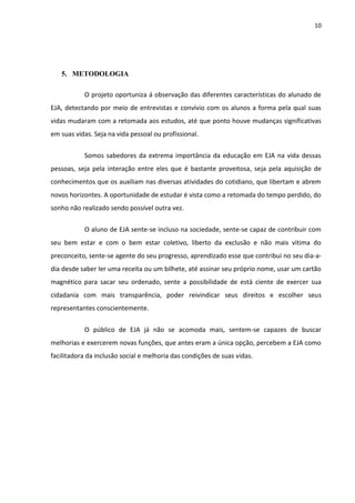10




   5. METODOLOGIA

           O projeto oportuniza á observação das diferentes características do alunado de
EJA, detectando por meio de entrevistas e convívio com os alunos a forma pela qual suas
vidas mudaram com a retomada aos estudos, até que ponto houve mudanças significativas
em suas vidas. Seja na vida pessoal ou profissional.


           Somos sabedores da extrema importância da educação em EJA na vida dessas
pessoas, seja pela interação entre eles que é bastante proveitosa, seja pela aquisição de
conhecimentos que os auxiliam nas diversas atividades do cotidiano, que libertam e abrem
novos horizontes. A oportunidade de estudar é vista como a retomada do tempo perdido, do
sonho não realizado sendo possível outra vez.


           O aluno de EJA sente-se incluso na sociedade, sente-se capaz de contribuir com
seu bem estar e com o bem estar coletivo, liberto da exclusão e não mais vitima do
preconceito, sente-se agente do seu progresso, aprendizado esse que contribui no seu dia-a-
dia desde saber ler uma receita ou um bilhete, até assinar seu próprio nome, usar um cartão
magnético para sacar seu ordenado, sente a possibilidade de está ciente de exercer sua
cidadania com mais transparência, poder reivindicar seus direitos e escolher seus
representantes conscientemente.


           O público de EJA já não se acomoda mais, sentem-se capazes de buscar
melhorias e exercerem novas funções, que antes eram a única opção, percebem a EJA como
facilitadora da inclusão social e melhoria das condições de suas vidas.
 