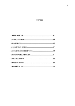 3




                                                        SUMÁRIO




1. INTRODUÇÃO................................................................................04

2. JUSTIFICATIVA.............................................................................06

3. OBJETIVOS......................................................................................07

3.1. OBJETIVO GERAL.....................................................................07

3.2. OBJETIVOS ESPECÍFICOS.......................................................07

4.REFERENCIAL TEÓRICO...........................................................08

5. METODOLOGIA.............................................................................10

6. CRONOGRAMA..............................................................................11

7. REFERÊNCIAS................................................................................12
 
