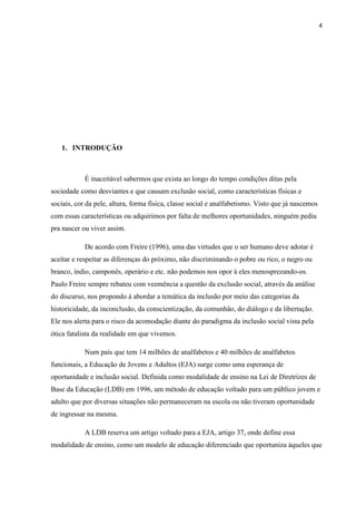 4




   1. INTRODUÇÃO



            É inaceitável sabermos que exista ao longo do tempo condições ditas pela
sociedade como desviantes e que causam exclusão social, como características físicas e
sociais, cor da pele, altura, forma física, classe social e analfabetismo. Visto que já nascemos
com essas características ou adquirimos por falta de melhores oportunidades, ninguém pediu
pra nascer ou viver assim.

            De acordo com Freire (1996), uma das virtudes que o ser humano deve adotar é
aceitar e respeitar as diferenças do próximo, não discriminando o pobre ou rico, o negro ou
branco, índio, camponês, operário e etc. não podemos nos opor á eles menosprezando-os.
Paulo Freire sempre rebateu com veemência a questão da exclusão social, através da análise
do discurso, nos propondo á abordar a temática da inclusão por meio das categorias da
historicidade, da inconclusão, da conscientização, da comunhão, do diálogo e da libertação.
Ele nos alerta para o risco da acomodação diante do paradigma da inclusão social vista pela
ótica fatalista da realidade em que vivemos.

            Num país que tem 14 milhões de analfabetos e 40 milhões de analfabetos
funcionais, a Educação de Jovens e Adultos (EJA) surge como uma esperança de
oportunidade e inclusão social. Definida como modalidade de ensino na Lei de Diretrizes de
Base da Educação (LDB) em 1996, um método de educação voltado para um público jovem e
adulto que por diversas situações não permaneceram na escola ou não tiveram oportunidade
de ingressar na mesma.

            A LDB reserva um artigo voltado para a EJA, artigo 37, onde define essa
modalidade de ensino, como um modelo de educação diferenciado que oportuniza àqueles que
 