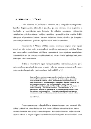 8




   4. REFERENCIAL TEÓRICO

            Como evidenciei nas justificativas anteriores, a EJA tem por finalidade garantir a
dignidade da pessoa, como educação de qualidade que vise à inclusão social e aprimore as
habilidades e competências para formação de cidadãos conscientes criticamente,
participativos, reflexivos, éticos – políticos e analíticos – propositivos. Que o sujeito de EJA
não apenas adquira conhecimentos, mas que também se formem cidadãos, que busquem a
transformação societária e igualitária, a justiça social, democrática e cidadã.

            Na concepção de Almeida (2008) a educação assumiu ao longo do tempo o papel
central nas lutas sociais contra a superação do capitalismo que oprime a sociedade ditando
suas regras. A EJA possibilita ao indivíduo a capacidade de compreensão de seus direitos e
desempenhar ações que revertam os problemas sociais em prol de uma sociedade mais justa e
preocupada com o bem comum.

            A ideia de educar é surtir algum efeito para que haja o aprendizado, mesmo que já
trazemos algum aprendizado de nossas próprias vivências, mas que possamos ser levados á
emancipação e humanização, conforme afirma Vallejo (2002, p. 75):


                        fazer no final o processo, a esperança do educador e do educando é a
                        consecução ou pelo menos a aproximação da meta desejada, que sempre
                        será um modo de ser mais valioso, mais humano, segundo o modelo ou
                        padrão escolhido. A herança biológica nos dá o ser, mas não o modo de ser
                        pois nascemos humanos, mas não humanizados, sociais, mas não
                        socializados, morais, mas não moralizados [...] Aprendemos a ser humanos,
                        sociais, morais [...] por meio da educação. O nascimento nos dá as
                        capacidades, a educação desenvolve as faculdades e potencialidades que a
                        herança nos proporciona. Esta é a tarefa de toda educação: que a pessoa
                        que nasce aprenda a ser humana, entre os humanos incorporando valores à

                        sua existência.




            Compreendemos que a educação liberta, abre caminho para o ser humano ir além
de suas expectativas, educação essa que deve formar o cidadão num agente do seu próprio
desenvolvimento. Com o avanço das tecnologias e a preocupação com uma sociedade cada
vez mais letrada, as funções ou profissões tornaram-se mais exigentes do conhecimento e com
 