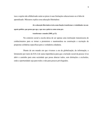 9




isso o sujeito não alfabetizado sente-se preso á suas limitações educacionais ou á falta de
aprendizado. Mészaros explica essa educação libertadora:

                          Já a educação libertadora teria como função transformar o trabalhador em um

agente político, que pensa que age, e que usa a palavra como arma pra

                          transformar o mundo (2005, p.12).

             No contexto social a escola deixa de ser apenas uma instituição transmissora de
conhecimentos para se tornar a promotora e mantenedora na construção e recriação de
propostas solidárias especificas para a verdadeira cidadania.

             Diante de um mundo em que vivemos a era da globalização, da informação, o
letramento por meio da EJA é de suma importância para que a inclusão social da pessoa vê-se
abrir o caminho para uma sociedade que possa abarcar todos, sem distinções e exclusões,
onde a oportunidade seja para todos e não para poucos privilegiados.
 