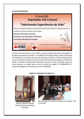 Convite de Divulgação:

O convite foi enviado por e-mail a todas as Escolas Estaduais da SRE de Carangola, foi
entregue pessoalmente à FAVALE – Faculdade de Carangola UEMG, à Câmara Municipal
de Vereadores, à Secretaria Municipal de Educação, ao CAPS, à Escola Municipal Santa
Luzia, à Promotora da Infância e da Juventude da Comarca de Carangola, ao Prefeito da
Cidade, e também compartilhado diariamente durante 10 dias nas Redes Sociais de
maior destaque na cidade, além do site de notícias da região É O COMBATENTE, e
também divulgado no jornal impresso local, O SEMANAL.

Registros Fotográficos da Abertura:

Abertura Oficial: Eduardo
Pimentel, Diretor do Museu
Municipal

Apresentação da tradicional Banda de Carangola “Lira
21 de Abril”

 