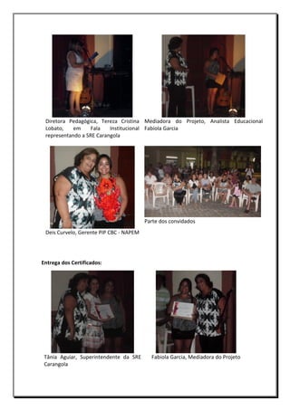 Diretora Pedagógica, Tereza Cristina Mediadora do Projeto, Analista Educacional
Lobato,
em
Fala
Institucional Fabíola Garcia
representando a SRE Carangola

Parte dos convidados
Deis Curvelo, Gerente PIP CBC - NAPEM

Entrega dos Certificados:

Tânia Aguiar, Superintendente da SRE
Carangola

Fabiola Garcia, Mediadora do Projeto

 