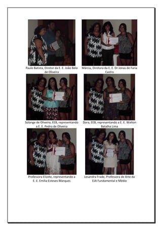 Paulo Batista, Diretor da E. E. João Belo
de Oliveira

Márcia, Diretora da E. E. Dr Jonas de Faria
Castro

Solange de Oliveira, EEB, representando
a E. E. Pedro de Oliveira

Dora, EEB, representando a E. E. Walton
Batalha Lima

Professora Elizete, representando a
E. E. Emília Esteves Marques

Lesandra Frade, Professora de Arte da
EJA Fundamental e Médio

 