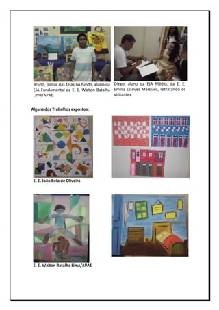 Bruno, pintor das telas no fundo, aluno da Diego, aluno da EJA Médio, da E. E.
EJA Fundamental da E. E. Walton Batalha Emília Esteves Marques, retratando os
visitantes.
Lima/APAE.
Alguns dos Trabalhos expostos:

E. E. João Belo de Oliveira

E. E. Walton Batalha Lima/APAE

 