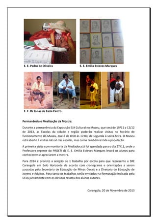 E. E. Pedro de Oliveira

E. E. Emília Esteves Marques

E. E. Dr Jonas de Faria Castro
Permanência e Finalização da Mostra:
Durante a permanência da Exposição EJA Cultural no Museu, que será de 19/11 a 12/12
de 2013, as Escolas da cidade e região poderão realizar visitas no horário de
funcionamento do Museu, que é de 8:00 às 17:00, de segunda à sexta-feira. O Museu
está aberto à visitas não só das escolas, mas como também à toda a população.
A primeira visita com monitoria da Mediadora já foi agendada para o dia 27/11, onde a
Professora regente do PROETI da E. E. Emília Esteves Marques levará os alunos para
conhecerem e apreciarem a mostra.
Para 2014 é previsto a seleção de 1 trabalho por escola para que represente a SRE
Carangola em Belo Horizonte de acordo com cronograma e orientações a serem
passadas pela Secretaria de Educação de Minas Gerais e a Diretoria de Educação de
Jovens e Adultos. Para tanto os trabalhos serão enviados na formatação indicada pela
DEJA juntamente com os devidos relatos dos alunos autores.

Carangola, 20 de Novembro de 2013

 