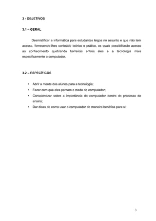 3 - OBJETIVOS


3.1 – GERAL


          Desmistificar a informática para estudantes leigos no assunto e que não tem
acesso, fornecendo-lhes conteúdo teórico e prático, os quais possibilitarão acesso
ao       conhecimento   quebrando    barreiras   entres   eles   e   a   tecnologia   mais
especificamente o computador.




3.2 – ESPECÍFICOS


     •     Abrir a mente dos alunos para a tecnologia;
     •     Fazer com que eles percam o medo do computador;
     •     Conscientizar sobre a importância do computador dentro do processo de
           ensino;
     •     Dar dicas de como usar o computador de maneira benéfica para si;




                                                                                      3
 