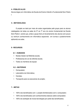 4 - PÚBLICO ALVO
Alunos leigos em informática da Escola de Ensino Infantil e Fundamental Dom Pedro
I




5 – METODOLOGIA


        O projeto se dará por meio de aulas organizadas pelo grupo para os alunos
catalogados de todas as salas do 5º ao 7º ano do ensino fundamental da Escola
Dom Pedro I, sendo que, antes o grupo fará um levantamento dos alunos com pouco
ou nenhum conhecimento em informática separando em turmas e posteriormente
aplicando as aulas.




6 - RECURSOS


    6.1 - HUMANOS
    •   Núcleo Gestor da Referida escola;
    •   Professor(a) do Lei da referida escola;
    •   Todos os membros da equipe


    6.2 – MATERIAIS
    •   Computador;
    •   Laboratório de Informática;
    •   Canetas;
    •   Transporte para os executores do projeto;




7 – METAS


    •   100% dos beneficiados com o projeto familiarizados com o computador;
    •   100% dos beneficiados com conhecimentos básicos sobre computador;
    •   100% de aceitação de novas tecnologias por parte dos beneficiados;



                                                                               4
 