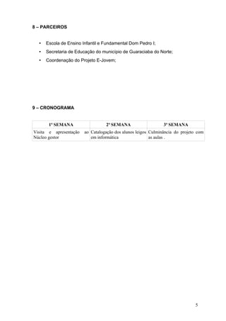 8 – PARCEIROS


  •   Escola de Ensino Infantil e Fundamental Dom Pedro I;
  •   Secretaria de Educação do município de Guaraciaba do Norte;
  •   Coordenação do Projeto E-Jovem;




9 – CRONOGRAMA


       1ª SEMANA                  2ª SEMANA                    3ª SEMANA
Visita e apresentação   ao Catalogação dos alunos leigos Culminância do projeto com
Núcleo gestor              em informática                as aulas .




                                                                               5
 