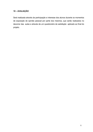 10 – AVALIAÇÃO


Será realizada através da participação e interesse dos alunos durante os momentos
de exposição de opinião pessoal por parte dos mesmos, que serão realizados no
decorrer das aulas e através de um questionário de satisfação aplicado ao final do
projeto.




                                                                             6
 