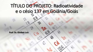 TÍTULO DO PROJETO: Radioatividade
e o césio 137 em Goiânia/Goiás
Prof. Dr. Glalber Luiz
 